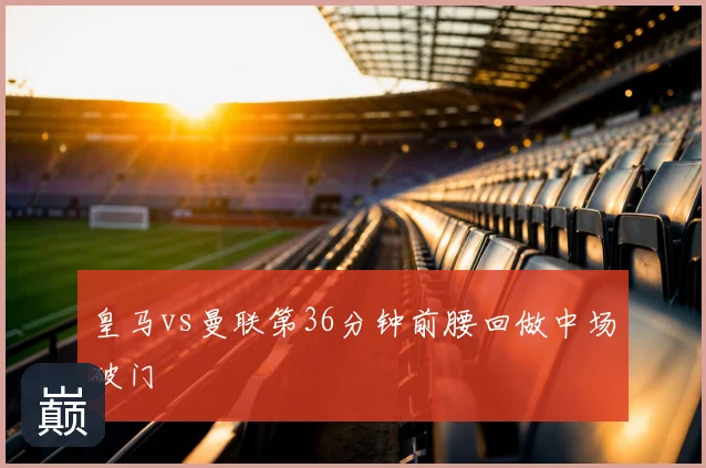 皇马vs曼联第36分钟前腰回做中场破门