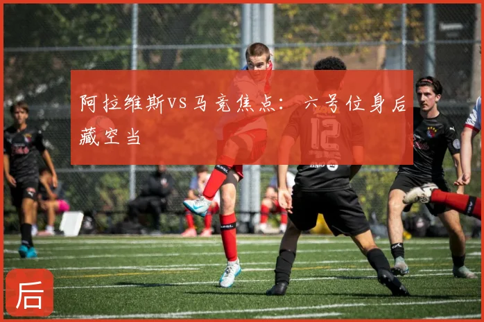 阿拉维斯vs马竞焦点:六号位身后藏空当
